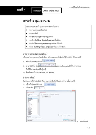 ความรู้เบื้องต้นเกี่ยวกับงานเอกสาร
บทที่ 5             Microsoft Office Word 2007
                              Office Word 2007



     การสร้ าง Quick Parts
          หลังจากจบบทเรียนนี้ คุณจะสามารถใช้งานเกี่ยวกับ :-
           การกาหนดคุณสมบัติของไฟล์
           การแทรกฟิลด์
           การใช้ Building Blocks Organizer
           การสร้าง Building Blocks Organizer ขึ้นใช้เอง
           การเรียกใช้ Building Blocks Organizer ที่สร้างขึ้น
           การลบ Building Blocks Organizer ทีไม่ต้องการใช้งาน
                                                    ่


     การกาหนดคุณสมบัติของไฟล์
     เมื่อคุณสร้างงานเอกสารเสร็จแล้ว ต้องการกาหนดคุณสมบัติเพิมเติมให้กับไฟล์นั้น มีขั้นตอนดังนี้
                                                             ่
     8. คลิกแท็บ Insert เลือกปุ่ม

     9. นาเมาส์ไปชี้ที่คาสัง
                           ่                   และคลิกเลือกคุณสมบัติที่ตองการกาหนด
                                                                        ้
         ในที่นี้เลือก Author (ชื่อผูแต่ง)
                                     ้
     10. พิมพ์ข้อความในกรอบ Author เช่น Somluk

     การแทรกฟิลด์
     ในงานเอกสารที่สร้างไว้แล้ว ถ้าต้องการแทรกหัวข้อฟิลด์เพิ่มเติม ให้ทาตามขั้นตอนดังนี้
     1. คลิกแท็บ Insert เลือกปุ่ม
     2. เลือกคาสัง
                 ่




                                                                                           3. คลิกชื่อฟิลด์ที่

                                                                                                            1.18
 