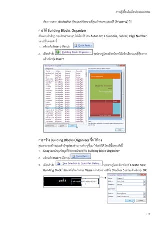 ความรู้เบื้องต้นเกี่ยวกับงานเอกสาร

    ต้องการแทรก เช่น Author ก็จะแสดงข้อความที่คุณกาหนดคุณสมบัติ (Property) ไว้

การใช้ Building Blocks Organizer
เป็นแบบสาเร็จรูปของส่วนงานต่างๆ ให้เลือกใช้ เช่น AutoText, Equations, Footer, Page Number,
ฯลฯ มีขั้นตอนดังนี้
1. คลิกแท็บ Insert เลือกปุ่ม
2. เลือกคาสัง
            ่                                      จะปรากฏไดอะล็อกบ็อกซ์ให้คลิกเลือกแบบทีต้องการ
                                                                                         ่
   แล้วคลิกปุ่ม Insert




การสร้าง Building Blocks Organizer ขึ้นใช้เอง
คุณสามารถสร้างแบบสาเร็จรูปของส่วนงานต่างๆ ขึ้นมาใช้เองก็ได้ โดยมีขั้นตอนดังนี้
1. Drag เมาส์คลุมข้อมูลที่ต้องการนามาสร้าง Building Block Organizer
2. คลิกแท็บ Insert เลือกปุ่ม
3. เลือกคาสัง
            ่                                           จะปรากฏไดอะล็อกบ็อกซ์ Create New
    Building Block ให้พิมพ์ชื่อใหม่ในช่อง Name จากตัวอย่างใช้ชื่อ Chapter 5 เสร็จแล้วคลิกปุม OK
                                                                                           ่




                                                                                                    1.19
 