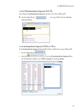 ความรู้เบื้องต้นเกี่ยวกับงานเอกสาร

การเรียกใช้ Building Blocks Organizer ที่สร้างขึ้น
หลังจากทีคุณสร้าง Building Blocks Organizer แล้ว ต้องการนามาใช้งาน มีขั้นตอนดังนี้
         ่
   คลิกแท็บ Insert เลือกปุ่ม                           จะปรากฏแบบที่สร้างในส่วนของ General
    ให้คลิกเลือกใช้ได้เลย




การลบ Building Blocks Organizer ทีไม่ต้องการใช้งาน
                                  ่
สาหรับ Building Blocks Organizer ที่คุณสร้างขึ้น ถ้าไม่ต้องการใช้แล้ว ต้องการลบออก มีขั้นตอนดังนี้
1. คลิกแท็บ Insert เลือกปุ่ม
2. เลือกคาสัง่                                       จะปรากฏชื่อ Building Blocks Organizer ที่คุณ
   สร้างไว้ ให้คลิกเลือกแบบที่ต้องการลบ ในที่นี้เลือก Chapter 5 แล้วคลิกปุ่ม Delete




                                                                                                   1.20
 