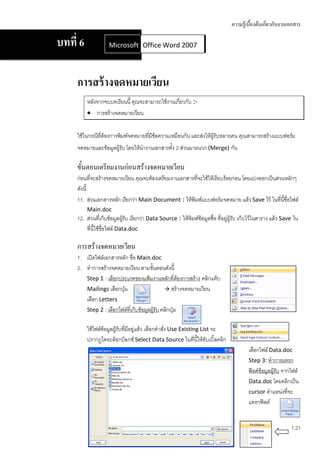 ความรู้เบื้องต้นเกี่ยวกับงานเอกสาร

บทที่ 6             Microsoft Office Word 2007
                              Office Word 2007




     การสร้ างจดหมายเวียน
          หลังจากจบบทเรียนนี้ คุณจะสามารถใช้งานเกี่ยวกับ :-
           การสร้างจดหมายเวียน


     ใช้ในกรณีที่ต้องการพิมพ์จดหมายที่มีข้อความเหมือนกัน และส่งให้ผู้รับหลายคน คุณสามารถสร้างแบบฟอร์ม
     จดหมายและข้อมูลผู้รับ โดยให้นางานเอกสารทั้ง 2 ส่วนมาผนวก (Merge) กัน

     ขั้นตอนเตรียมงานก่อนสร้างจดหมายเวียน
     ก่อนที่จะสร้างจดหมายเวียน คุณจะต้องเตรียมงานเอกสารที่จะใช้ให้เรียบร้อยก่อน โดยแบ่งออกเป็นส่วนหลักๆ
     ดังนี้
     11. ส่วนเอกสารหลัก เรียกว่า Main Document : ให้พิมพ์แบบฟอร์มจดหมาย แล้ว Save ไว้ ในที่นี้ชื่อไฟล์
          Main.doc
     12. ส่วนที่เก็บข้อมูลผู้รับ เรียกว่า Data Source : ให้พิมพ์ข้อมูลชื่อ ที่อยู่ผู้รับ เก็บไว้ในตาราง แล้ว Save ใน
         ที่นี้ใช้ชื่อไฟล์ Data.doc

     การสร้างจดหมายเวียน
     1. เปิดไฟล์เอกสารหลัก ชื่อ Main.doc
     2. ทาการสร้างจดหมายเวียน ตามขันตอนดังนี้
                                        ้
        Step 1 : เลือกประเภทของแฟ้มงานหลักที่ต้องการสร้าง คลิกแท็บ
        Mailings เลือกปุ่ม                      สร้างจดหมายเวียน
        เลือก Letters
        Step 2 : เลือกไฟล์ที่เก็บข้อมูลผู้รับ คลิกปุ่ม


          ใช้ไฟล์ข้อมูลผู้รับที่มีอยู่แล้ว เลือกคาสั่ง Use Existing List จะ
          ปรากฏไดอะล็อกบ็อกซ์ Select Data Source ในที่นี้ให้ดับเบิ้ลคลิก
                                                                                           เลือกไฟล์ Data.doc
                                                                                           Step 3: ทาการแทรก
                                                                                           ฟิลด์ข้อมูลผู้รับ จากไฟล์
                                                                                           Data.doc โดยคลิกเป็น
                                                                                           cursor ตาแหน่งทีจะ  ่
                                                                                           แทรกฟิลด์


                                                                                                                1.21
 