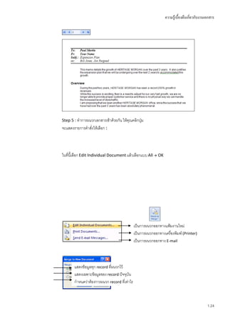 ความรู้เบื้องต้นเกี่ยวกับงานเอกสาร




Step 5 : ทาการผนวกเอกสารเข้าด้วยกัน ให้คุณคลิกปุม
                                                ่
จะแสดงรายการคาสั่งให้เลือก :




ในที่นี้เลือก Edit Individual Document แล้วเลือกแบบ All  OK




                                              เป็นการผนวกออกทางแฟ้มงานใหม่
                                              เป็นการผนวกออกทางเครื่องพิมพ์ (Printer)
                                              เป็นการผนวกออกทาง E-mail



       แสดงข้อมูลทุก record ที่ผนวกไว้
       แสดงเฉพาะข้อมูลของ record ปัจจุบัน
       กาหนดว่าต้องการผนวก record ที่เท่าไร



                                                                                              1.24
 