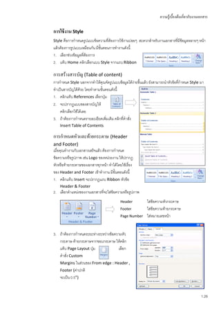 ความรู้เบื้องต้นเกี่ยวกับงานเอกสาร

การใช้ งาน Style
Style คือการกาหนดรูปแบบข้อความที่ต้องการใช้งานบ่อยๆ สะดวกสาหรับงานเอกสารที่มข้อมูลหลายๆ หน้า
                                                                            ี
แล้วต้องการรูปแบบเหมือนกัน มีขั้นตอนการทางานดังนี้
1. เลือกช่วงข้อมูลทีต้องการ
                    ่
2. แท็บ Home คลิกเลือกแบบ Style จากแถบ Ribbon

การสร้างสารบัญ (Table of content)
การกาหนด Style นอกจากทาให้คุณจัดรูปแบบข้อมูลได้ง่ายขึ้นแล้ว ยังสามารถนาหัวข้อทีกาหนด Style มา
                                                                               ่
ทาเป็นสารบัญได้ดวย โดยทาตามขั้นตอนดังนี้
                  ้
1. คลิกแท็บ References เลือกปุ่ม
2. จะปรากฏแบบของสารบัญให้
    คลิกเลือกใช้ได้เลย
3. ถ้าต้องการกาหนดรายละเอียดเพิ่มเติม คลิกที่คาสัง
                                                 ่
    Insert Table of Contents

การกาหนดหัวและท้ายกระดาษ (Header
and Footer)
เมื่อคุณทางานกับเอกสารเสร็จแล้ว ต้องการกาหนด
ข้อความหรือรูปภาพ เช่น Logo ของหน่วยงาน ให้ปรากฏ
หัวหรือท้ายกระดาษของเอกสารทุกหน้า ทาได้โดยใช้เรื่อง
ของ Header and Footer เข้าทางาน มีขั้นตอนดังนี้
1. คลิกแท็บ Insert จะปรากฏแถบ Ribbon หัวข้อ
    Header & Footer
2. เลือกตาแหน่งของงานเอกสารที่จะใส่ข้อความหรือรูปภาพ
                                          Header         ใส่ข้อความหัวกระดาษ
                                          Footer         ใส่ข้อความท้ายกระดาษ
                                          Page Number    ใส่หมายเลขหน้า


3. ถ้าต้องการกาหนดระยะห่างระหว่างข้อความหัว
   กระดาษ-ท้ายกระดาษจากขอบกระดาษ ให้คลิก
   แท็บ Page Layout ปุ่ม               เลือก
   คาสั่ง Custom
   Margins ในส่วนของ From edge : Header ,
   Footer (ค่าปกติ
   จะเป็น 0.5”)


                                                                                              1.26
 