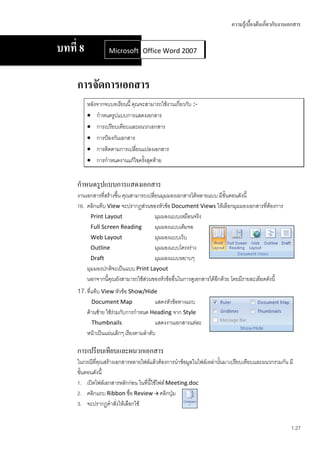 ความรู้เบื้องต้นเกี่ยวกับงานเอกสาร


บทที่ 8            Microsoft Office Word 2007
                             Office Word 2007



     การจัดการเอกสาร
          หลังจากจบบทเรียนนี้ คุณจะสามารถใช้งานเกี่ยวกับ :-
           กาหนดรูปแบบการแสดงเอกสาร
           การเปรียบเทียบและผนวกเอกสาร
           การป้องกันเอกสาร
           การติดตามการเปลี่ยนแปลงเอกสาร
           การกาหนดงานแก้ไขครังสุดท้าย
                                   ้


     กาหนดรูปแบบการแสดงเอกสาร
     งานเอกสารที่สร้างขึ้น คุณสามารถเปลี่ยนมุมมองเอกสารได้หลายแบบ มีขั้นตอนดังนี้
     16. คลิกแท็บ View จะปรากฏส่วนของหัวข้อ Document Views ให้เลือกมุมมองเอกสารที่ต้องการ
           Print Layout                  มุมมองแบบเหมือนจริง
           Full Screen Reading           มุมมองแบบเต็มจอ
           Web Layout                    มุมมองแบบเว็บ
           Outline                       มุมมองแบบโครงร่าง
           Draft                         มุมมองแบบหยาบๆ
         มุมมองปกติจะเป็นแบบ Print Layout
         นอกจากนี้คุณยังสามารถใช้ส่วนของหัวข้ออื่นในการดูเอกสารได้อกด้วย โดยมีรายละเอียดดังนี้
                                                                   ี
     17. ที่แท็บ View หัวข้อ Show/Hide
           Document Map                  แสดงหัวข้อทางแถบ
          ด้านซ้าย ใช้ร่วมกับการกาหนด Heading จาก Style
            Thumbnails                   แสดงงานเอกสารแต่ละ
          หน้าเป็นแผ่นเล็กๆ เรียงตามลาดับ

     การเปรียบเทียบและผนวกเอกสาร
     ในกรณีที่คุณสร้างเอกสารหลายไฟล์แล้วต้องการนาข้อมูลในไฟล์เหล่านั้นมาเปรียบเทียบและผนวกรวมกัน มี
     ขั้นตอนดังนี้
     1. เปิดไฟล์เอกสารหลักก่อน ในที่นี้ใช้ไฟล์ Meeting.doc
     2. คลิกแถบ Ribbon ชื่อ Review  คลิกปุ่ม
     3. จะปรากฏคาสั่งให้เลือกใช้


                                                                                                     1.27
 