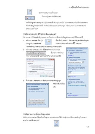 ความรู้เบื้องต้นเกี่ยวกับงานเอกสาร

                       เป็นการยอมรับการเปลี่ยนแปลง
                           เป็นการปฏิเสธการเปลียนแปลง
                                               ่

    ในที่นี้คลิกลูกศรลงของปุ่ม Accept เลือกคาสั่ง Accept Change เป็นการยอมรับการเปลี่ยนแปลงเฉพาะ
    ตาแหน่งข้อมูลปัจจุบันเท่านั้น ถ้าเลือกคาสัง Accept All Changes in Document เป็นการยอมรับการ
                                              ่
    เปลี่ยนแปลงทั้งหมด

การป้องกันเอกสาร (Protect Document)
ในงานเอกสารที่มีข้อมูลสาคัญ คุณสามารถป้องกันการเปลี่ยนแปลงข้อมูลในเอกสารได้ มีขั้นตอนดังนี้
1. คลิกแท็บ Review เลือกปุ่ม                       เลือกคาสัง Restrict Formatting and Editing จะ
                                                            ่
    ปรากฏแถบ Task Pane                             ด้านขวา ให้คลิกเครื่องหมาย  ในส่วนของ
    Formatting restrictions และ Editing restrictions
2. ในส่วนของ Groups: เลือก  Everyone และคลิกปุ่ม
                                           ขึ้นหน้าจอให้กาหนด
    รหัสผ่าน Password จะใส่หรือไม่ใส่ก็ได้ แล้วคลิกปุม OK
                                                      ่




3. ที่แถบ Task Pane จะแสดงข้อความว่าเอกสารของคุณถูก
                                        Protect เรียบร้อย
                                        แล้ว




การติดตามการเปลี่ยนแปลงเอกสาร
เมื่อมีการส่งงานเอกสารให้คนอื่นแก้ไข คุณสามารถตรวจสอบได้วา ใครทาการเปลี่ยนแปลงข้อมูลในเอกสาร
                                                         ่
อะไรบ้าง โดยมีขั้นตอนดังนี้

                                                                                                1.29
 
