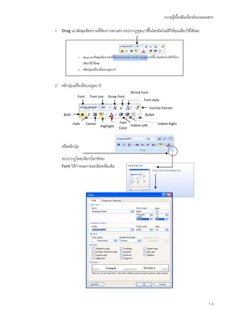 ความรู้เบื้องต้นเกี่ยวกับงานเอกสาร

1. Drag เมาส์คลุมข้อความที่ต้องการตกแต่ง จะปรากฏทูลบาร์ขึ้นโดยอัตโนมัตให้คุณเลือกใช้ได้เลย
                                                                      ิ




2. คลิกปุ่มเครื่องมือบนทูลบาร์
                                                 Shrink Font
               Font     Font size   Grow Font
                                                         Font style

                                                               Format Painter
     Bold                                                 Bullet

            Italic    Center               Font                    Indent Right
                               Highlight         Indent Left
                                           Color



    หรือคลิกปุ่ม

    จะปรากฏไดอะล็อกบ็อกซ์ของ
    Font ให้กาหนดรายละเอียดเพิมเติม
                              ่




                                                                                                     1.3
 