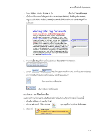ความรู้เบื้องต้นเกี่ยวกับงานเอกสาร

1. ทีแถบ Ribbon คลิกแท็บ Review  ปุ่ม
     ่                                                            เลือกคาสั่ง Track Changes
2. เมื่อมีการเปลี่ยนแปลงแก้ไขข้อมูล เช่น ทาการลบช่วงข้อมูล (Delete), พิมพ์ข้อมูลเพิม (Insert),
                                                                                   ่
   จัดรูปแบบ เช่น ตัวหนา ตัวเอียง (Format) จะแสดงเส้นขีดหน้าบรรทัดและบ่งบอกช่วงข้อมูลที่มการี
   เปลี่ยนแปลง




3. นาเมาส์ไปชี้ชวงข้อมูลที่มีการเปลี่ยนเปลง จะแสดงชื่อ user ที่ทาการแก้ไขข้อมูล
                ่



4. คลิกปุ่ม          หรือ              เพื่อเลื่อนไปยังตาแหน่งที่มการแก้ไข จากนั้นคุณสามารถเลือกว่า
                                                                  ี
   ต้องการยอมรับหรือปฏิเสธการเปลี่ยนแปลงได้ โดยคลิกปุ่มบนทูลบาร์

                           เป็นการยอมรับการเปลี่ยนแปลง


                      เป็นการปฏิเสธการเปลี่ยนแปลง

การกาหนดงานแก้ไขครั้งสุดท้าย
คุณสามารถกาหนดให้งานเอกสารเป็น Final (ไม่มีการเพิ่มเติมหรือแก้ไขใดๆ อีก) โดยมีขั้นตอนดังนี้
1. เปิดแฟ้มงานที่ตองการกาหนดเป็น Final
                  ้
2. คลิกปุ่ม Microsoft Office button                  (มุมบนสุดด้านซ้าย) เลือกคาสั่ง Prepare
3. เลือกคาสัง
            ่




                                                                                                    1.30
 