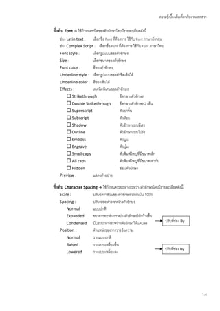 ความรู้เบื้องต้นเกี่ยวกับงานเอกสาร

ทีแท็บ Font  ใช้กาหนดชนิดของตัวอักษรโดยมีรายละเอียดดังนี้
  ่
    ช่อง Latin text : เลือกชื่อ Font ที่ต้องการ ใช้กับ Font ภาษาอังกฤษ
    ช่อง Complex Script : เลือกชื่อ Font ที่ต้องการ ใช้กับ Font ภาษาไทย
    Font style :       เลือกรูปแบบของตัวอักษร
    Size :             เลือกขนาดของตัวอักษร
    Font color :       สีของตัวอักษร
    Underline style : เลือกรูปแบบของตัวขีดเส้นใต้
    Underline color : สีของเส้นใต้
    Effects :          เทคนิคพิเศษของตัวอักษร
          Strikethrough                 ขีดกลางตัวอักษร
          Double Strikethrough          ขีดกลางตัวอักษร 2 เส้น
          Superscript                   ตัวยกขึ้น
          Subscript                     ตัวห้อย
          Shadow                        ตัวอักษรแบบมีเงา
          Outline                       ตัวอักษรแบบโปร่ง
          Emboss                        ตัวนูน
          Engrave                       ตัวบุม๋
          Small caps                    ตัวพิมพ์ใหญ่ที่มีขนาดเล็ก
          All caps                      ตัวพิมพ์ใหญ่ที่มีขนาดเท่ากัน
          Hidden                        ซ่อนตัวอักษร
    Preview :          แสดงตัวอย่าง

ทีแท็บ Character Spacing  ใช้กาหนดระยะห่างระหว่างตัวอักษรโดยมีรายละเอียดดังนี้
  ่
    Scale :              ปรับอัตราส่วนของตัวอักษร ปกติเป็น 100%
    Spacing :            ปรับระยะห่างระหว่างตัวอักษร
        Normal           แบบปกติ
        Expanded         ขยายระยะห่างระหว่างตัวอักษรให้กว้างขึ้น
        Condensed        บีบระยะห่างระหว่างตัวอักษรให้แคบลง               ปรับที่ช่อง By
    Position :           ตาแหน่งของการวางข้อความ
        Normal           วางแบบปกติ
        Raised           วางแบบเหลื่อมขึ้น
                                                                          ปรับที่ช่อง By
        Lowered          วางแบบเหลื่อมลง




                                                                                                  1.4
 