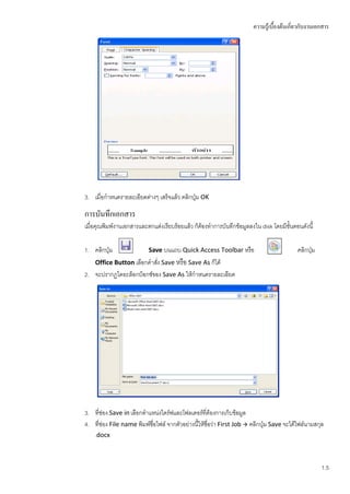 ความรู้เบื้องต้นเกี่ยวกับงานเอกสาร




3. เมื่อกาหนดรายละเอียดต่างๆ เสร็จแล้ว คลิกปุ่ม OK

การบันทึกเอกสาร
เมื่อคุณพิมพ์งานเอกสารและตกแต่งเรียบร้อยแล้ว ก็ต้องทาการบันทึกข้อมูลลงใน disk โดยมีขั้นตอนดังนี้

1. คลิกปุ่ม               Save บนแถบ Quick Access Toolbar หรือ                           คลิกปุ่ม
    Office Button เลือกคาสัง Save หรือ Save As ก็ได้
                           ่
2. จะปรากฏไดอะล็อกบ็อกซ์ของ Save As ให้กาหนดรายละเอียด




3. ที่ช่อง Save in เลือกตาแหน่งไดร์ฟและโฟลเดอร์ที่ต้องการเก็บข้อมูล
4. ทีช่อง File name พิมพ์ชื่อไฟล์ จากตัวอย่างนีให้ชื่อว่า First Job  คลิกปุ่ม Save จะได้ไฟล์นามสกุล
      ่                                        ้
    .docx



                                                                                                    1.5
 