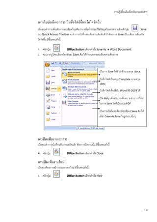 ความรู้เบื้องต้นเกี่ยวกับงานเอกสาร

การเก็บบันทึกเอกสารเป็นชื่อไฟล์อื่นหรือไดร์ฟอื่น
เมื่อคุณทาการเพิ่มเติมรายละเอียดในแฟ้มงาน หรือทาการแก้ไขข้อมูลในเอกสาร แล้วคลิกปุม
                                                                                 ่     Save
บน Quick Access Toolbar จะทาการบันทึกลงแฟ้มงานเดิมทันที ถ้าต้องการ Save เป็นแฟ้มงานอื่นหรือ
ไดร์ฟอื่น มีขั้นตอนดังนี้

1. คลิกปุ่ม           Office Button เลือกคาสัง Save As  Word Document
                                             ่
2. จะปรากฏไดอะล็อกบ็อกซ์ของ Save As ให้กาหนดรายละเอียดตามต้องการ



                                                           เป็นการ Save ไฟล์ ปกติ นามสกุล .docx

                                                           บันทึกไฟล์เป็นแบบ Template นามสกุล
                                                           .dotx

                                                           บันทึกไฟล์เพื่อใช้กับ Word 97-2003 ได้

                                                           เปิด Help เพื่ออธิบายเพิ่มความสามารถใหม่
                                                           ในการ Save ไฟล์เป็นแบบ PDF

                                                           เป็นการเปิดไดอะล็อกบ็อกซ์ของ Save As ให้
                                                           เลือก Save As Type ในรูปแบบอื่นๆ




การปิดแฟ้มงานเอกสาร
เมื่อคุณทาการบันทึกแฟ้มงานเสร็จแล้ว ต้องการปิดงานนั้น มีขั้นตอนดังนี้

 คลิกปุ่ม                 Office Button เลือกคาสัง Close
                                                  ่

การเปิดแฟ้มงานใหม่
เมื่อคุณต้องการสร้างงานเอกสารใหม่ มีขั้นตอนดังนี้

1. คลิกปุ่ม                Office Button เลือกคาสัง New
                                                  ่




                                                                                                      1.6
 