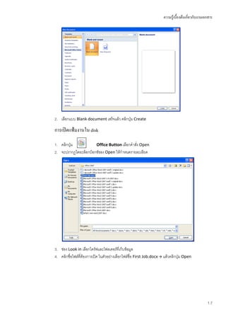 ความรู้เบื้องต้นเกี่ยวกับงานเอกสาร




2. เลือกแบบ Blank document เสร็จแล้ว คลิกปุ่ม Create

การเปิดแฟ้มงานใน disk

1. คลิกปุ่ม           Office Button เลือกคาสัง Open
                                             ่
2. จะปรากฏไดอะล็อกบ็อกซ์ของ Open ให้กาหนดรายละเอียด




3. ช่อง Look in เลือกไดร์ฟและโฟลเดอร์ที่เก็บข้อมูล
4. คลิกชื่อไฟล์ที่ต้องการเปิด ในตัวอย่างเลือกไฟล์ชื่อ First Job.docx  แล้วคลิกปุ่ม Open




                                                                                                    1.7
 
