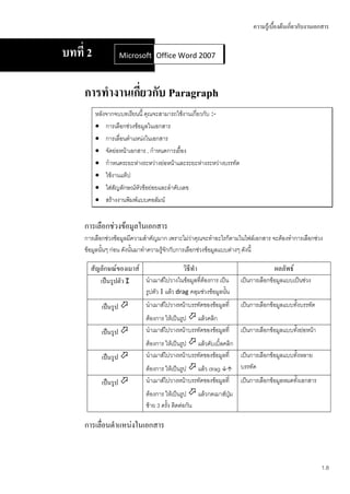 ความรู้เบื้องต้นเกี่ยวกับงานเอกสาร


บทที่ 2            Microsoft Office Word 2007
                             Office Word 2007



     การทางานเกียวกับ Paragraph
                ่
          หลังจากจบบทเรียนนี้ คุณจะสามารถใช้งานเกี่ยวกับ :-
           การเลือกช่วงข้อมูลในเอกสาร
           การเลื่อนตาแหน่งในเอกสาร
           จัดย่อหน้าเอกสาร , กาหนดการเยื้อง
           กาหนดระยะห่างระหว่างย่อหน้าและระยะห่างระหว่างบรรทัด
           ใช้งานแท็ป
           ใส่สัญลักษณ์หัวข้อย่อยและลาดับเลข
           สร้างงานพิมพ์แบบคอลัมน์


     การเลือกช่วงข้อมูลในเอกสาร
     การเลือกช่วงข้อมูลมีความสาคัญมาก เพราะไม่ว่าคุณจะทาอะไรก็ตามในไฟล์เอกสาร จะต้องทาการเลือกช่วง
     ข้อมูลนั้นๆ ก่อน ดังนั้นมาทาความรู้จักกับการเลือกช่วงข้อมูลแบบต่างๆ ดังนี้

       สัญลักษณ์ของเมาส์                    วิธีทา                                ผลลัพธ์
            เป็นรูปตัว I    นาเมาส์ไปวางในข้อมูลที่ต้องการ เป็น     เป็นการเลือกข้อมูลแบบเป็นช่วง
                            รูปตัว I แล้ว drag คลุมช่วงข้อมูลนั้น
            เป็นรูป        นาเมาส์ไปวางหน้าบรรทัดของข้อมูลที่      เป็นการเลือกข้อมูลแบบทั้งบรรทัด
                            ต้องการ ให้เป็นรูป  แล้วคลิก
            เป็นรูป        นาเมาส์ไปวางหน้าบรรทัดของข้อมูลที่      เป็นการเลือกข้อมูลแบบทั้งย่อหน้า
                            ต้องการ ให้เป็นรูป  แล้วดับเบิ้ลคลิก
            เป็นรูป        นาเมาส์ไปวางหน้าบรรทัดของข้อมูลที่ เป็นการเลือกข้อมูลแบบทั้งหลาย
                            ต้องการ ให้เป็นรูป  แล้ว drag  บรรทัด
            เป็นรูป        นาเมาส์ไปวางหน้าบรรทัดของข้อมูลที่      เป็นการเลือกข้อมูลหมดทั้งเอกสาร
                            ต้องการ ให้เป็นรูป  แล้วกดเมาส์ปุ่ม
                            ซ้าย 3 ครั้ง ติดต่อกัน

     การเลื่อนตาแหน่งในเอกสาร


                                                                                                       1.8
 