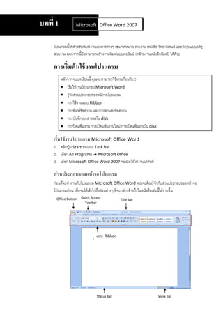 บทที่ 1            Microsoft Office Word 2007
                             Office Word 2007



     โปรแกรมนี้ใช้สาหรับพิมพ์งานเอกสารต่างๆ เช่น จดหมาย รายงาน หนังสือ วิทยานิพนธ์ และจัดรูปแบบให้ดู
     สวยงาม นอกจากนียังสามารถสร้างงานพิมพ์แบบคอลัมน์ (คล้ายงานหนังสือพิมพ์) ได้ด้วย
                       ้

     การเริ่มต้ นใช้ งานโปรแกรม
          หลังจากจบบทเรียนนี้ คุณจะสามารถใช้งานเกี่ยวกับ :-
           เริ่มใช้งานโปรแกรม Microsoft Word
           รู้จักส่วนประกอบของหน้าจอโปรแกรม
           การใช้งานแถบ Ribbon
           การพิมพ์ข้อความ และการตกแต่งข้อความ
           การบันทึกเอกสารลงใน disk
           การปิดแฟ้มงาน การเปิดแฟ้มงานใหม่ การเปิดแฟ้มงานใน disk

     เริ่มใช้งานโปรแกรม Microsoft Office Word
     1. คลิกปุ่ม Start บนแถบ Task bar
     2. เลือก All Programs  Microsoft Office
     3. เลือก Microsoft Office Word 2007 จะเปิดให้ใช้งานได้ทันที

     ส่วนประกอบของหน้าจอโปรแกรม
     ก่อนที่จะทางานกับโปรแกรม Microsoft Office Word คุณจะต้องรู้จกกับส่วนประกอบของหน้าจอ
                                                                           ั
     โปรแกรมก่อน เพื่อจะได้เข้าใจถึงส่วนต่างๆ ที่จะกล่าวอ้างถึงในหนังสือเล่มนี้ได้งายขึ้น
                                                                                   ่
      Office Button   Quick Access
                                               Title bar
                        Toolbar




                                แถบ   Ribbon




                                Status bar                             View bar
 