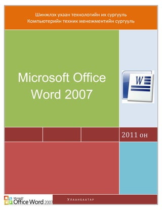 Microsoft Office Word 2007
      Шинжлэх ухаан технологийн их сургууль
                                       Компьютерийн хэрэглээ

   Компьютерийн техник менежментийн сургууль




Microsoft Office
  Word 2007


                                                2011 он




ШУТИС-КТМС                                              Page 1
                             УЛААНБААТАР
 