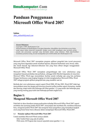 Sahlan84.blogspot.com




Panduan Penggunaan
Microsoft Office Word 2007

Sahlan
Alan_sahlan84@ymail.com




      Lisensi Dokumen:
      Copyright © 2008 IlmuKomputer.Com
      Seluruh dokumen di IlmuKomputer.Com dapat digunakan, dimodifikasi dan disebarkan secara bebas
      untuk tujuan bukan komersial (nonprofit), dengan syarat tidak menghapus atau merubah atribut
      penulis dan pernyataan copyright yang disertakan dalam setiap dokumen. Tidak diperbolehkan
      melakukan penulisan ulang, kecuali mendapatkan ijin terlebih dahulu dari IlmuKomputer.Com.




Microsoft Office Word 2007 merupakan program aplikasi pengolah kata (word processor)
yang yang biasa digunakan untuk membuat laporan, dokumen berbentuk surat, brosur, table,
dan masih banyak lagi dukumen-dokumen lain yang biasa dibuat dengan menggunakan
Microsoft Office Word.

Microsoft Office Word 2007 merupakan pengembangan dari versi sebelumnya yang
mengalami banyak perubahan dan perbaikan, sehingga lebih fleksibel digunakan di masa kini.
Microsof Office Word juga menyediakan fasilitas penuh terhadap apa yang kita perlukan.
Dengan fasilitasnya yang lengkap lengkap ini telah menghantarkan Microsoft Office Word
2007 sebagai program aplikasi pengolah kata yang mutakhir saat ini.

Berbeda dari versi sebelumnya seperti seperti Word 2000, XP dan 2003, Word 2007 tidak lagi
menyediakan menu bar dengan pull downnya beserta toolbar-toolbar seperti formating, standar
dan drawing, tetapi terdiri dari beberapa tab (lihat gambar 1.2) yang terdiri dari beberapa grup
yang masing-masing grup terdiri dari beberapa perintah singkat/icon.

Bagian 1:
Mengenal Microsoft Office Word 2007
Pada bab ini akan diuraikan tentang perkenalan terhadap Microsoft Office Word 2007 seperti
membuka dan menutup jendela Word 2007, menyimpan dan membuka file, membuat dokumen
baru, mengenal jendela Word 2007 dan mengenal dasar pengetikan yang merupakan langkah
awal yang benar-benar harus dikuasai dalam mempelajari Microsoft Office Word 2007.

1.1     Memulai Aplikasi Microsoft Office Word 2007
Untuk membuka Microsoft Word caranya adalah:
    Klik Tombol Start yang ada di taskbar.
    Pilih menu All Program dan muncul sejumlah menu (gambar 1.1 a).
 