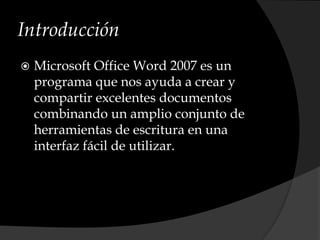Introducción
 Microsoft Office Word 2007 es un
programa que nos ayuda a crear y
compartir excelentes documentos
combinando un amplio conjunto de
herramientas de escritura en una
interfaz fácil de utilizar.
 