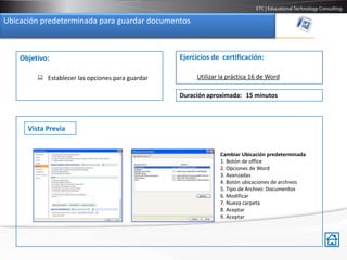 Ubicación predeterminada para guardar documentos



    Objetivo:                                     Ejercicios de certificación:

          Establecer las opciones para guardar        Utilizar la práctica 16 de Word

                                                  Duración aproximada: 15 minutos



      Vista Previa


                                                               Cambiar Ubicación predeterminada
                                                               1. Botón de office
                                                               2. Opciones de Word
                                                               3. Avanzadas
                                                               4. Botón ubicaciones de archivos
                                                               5. Tipo de Archivo: Documentos
                                                               6. Modificar
                                                               7. Nueva carpeta
                                                               8. Aceptar
                                                               9. Aceptar
 