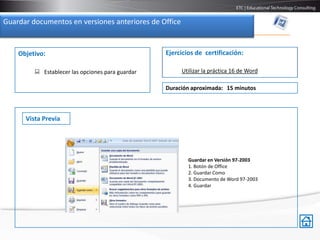 Guardar documentos en versiones anteriores de Office


    Objetivo:                                     Ejercicios de certificación:

          Establecer las opciones para guardar        Utilizar la práctica 16 de Word

                                                  Duración aproximada: 15 minutos



      Vista Previa




                                                          Guardar en Versión 97-2003
                                                          1. Botón de Office
                                                          2. Guardar Como
                                                          3. Documento de Word 97-2003
                                                          4. Guardar
 