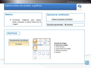 Aplicar estilos de sombra a gráficos


Objetivo:                                         Ejercicios de certificación:

      Formatear Imágenes para aplicar                 Utilizar la práctica 7 de Word
       brillo, contraste o colocar texto con la
       imagen                                     Duración aproximada: 30 minutos



  Vista Previa



                                                           Formato de Imagen
                                                           0. Seleccionar imagen
                                                           1. Ficha Formato
                                                           2. Grupo Estilos de imagen
                                                           3. Efectos de sombra
                                                           4. Sombra
 