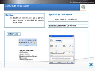 Espaciado entre líneas


Objetivo:                                         Ejercicios de certificación:
      Establecer el interlineado de un párrafo
       para cambiar la cantidad de espacio             Utilizar la práctica 10 de Word
       entre líneas
                                                  Duración aproximada: 20 minutos



  Vista Previa




                 Espaciado entre líneas
                 1. Ficha Inicio
                 2. Grupo párrafo
                 3. Cuadro de diálogo Párrafo
                 4. Espaciado
                 5. Anterior o Posterior
 