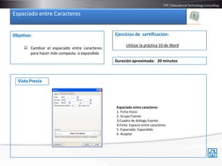 Espaciado entre Caracteres


Objetivo:                                      Ejercicios de certificación:

                                                     Utilizar la práctica 10 de Word
      Cambiar el espaciado entre caracteres
       para hacer más compacta o expandida
                                               Duración aproximada: 20 minutos



  Vista Previa




                                               Espaciado entre caracteres
                                               1. Ficha Inicio
                                               2. Grupo Fuente
                                               3.Cuadro de diálogo Fuente
                                               4.Ficha Espacio entre caracteres
                                               5. Espaciado: Expandido
                                               6. Aceptar
 