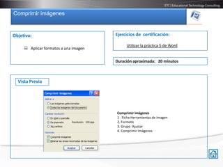 Comprimir imágenes


Objetivo:                              Ejercicios de certificación:

                                            Utilizar la práctica 5 de Word
      Aplicar formatos a una imagen

                                       Duración aproximada: 20 minutos



  Vista Previa




                                       Comprimir Imágenes
                                       1 . Ficha Herramientas de imagen
                                       2. Formato
                                       3. Grupo Ajustar
                                       4. Comprimir Imágenes
 