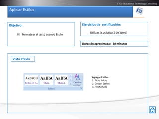 Aplicar Estilos


Objetivo:                                 Ejercicios de certificación:

                                               Utilizar la práctica 1 de Word
      Formatear el texto usando Estilo

                                          Duración aproximada: 30 minutos



  Vista Previa




                                                 Agregar Estilos
                                                 1. Ficha Inicio
                                                 2. Grupo Estilos
                                                 3. Flecha Más
 