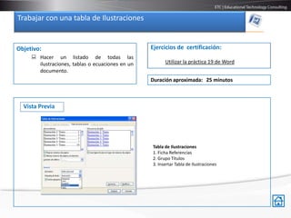 Trabajar con una tabla de Ilustraciones


Objetivo:                                         Ejercicios de certificación:
      Hacer un listado de todas las
       ilustraciones, tablas o ecuaciones en un         Utilizar la práctica 19 de Word
       documento.
                                                  Duración aproximada: 25 minutos



  Vista Previa




                                                  Tabla de Ilustraciones
                                                  1. Ficha Referencias
                                                  2. Grupo Títulos
                                                  3. Insertar Tabla de Ilustraciones
 