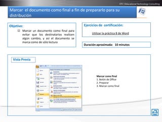 Marcar el documento como final a fin de prepararlo para su
distribución

Objetivo:                                      Ejercicios de certificación:
      Marcar un documento como final para
       evitar que los destinatarios realicen        Utilizar la práctica 8 de Word
       algún cambio, y así el documento se
       marca como de sólo lectura
                                               Duración aproximada: 10 minutos



  Vista Previa



                                                        Marcar como final
                                                        1. Botón de Office
                                                        2. Preparar
                                                        3. Marcar como final
 