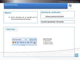 Borrar formatos


Objetivo:                                     Ejercicios de certificación:

                                                   Utilizar la práctica 9 de Word
      Borrar formatos de un párrafo con la
       herramienta de borrar formato
                                              Duración aproximada: 20 minutos



  Vista Previa




                                                Borrar Formato
                                                1. Ficha Inicio
                                                2. Grupo Fuente
                                                3. Borrar Formato
 