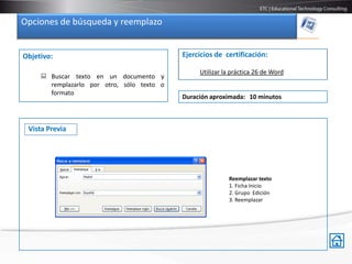 Opciones de búsqueda y reemplazo


Objetivo:                                   Ejercicios de certificación:

                                                 Utilizar la práctica 26 de Word
      Buscar texto en un documento y
       remplazarlo por otro, sólo texto o
       formato
                                            Duración aproximada: 10 minutos



 Vista Previa




                                                           Reemplazar texto
                                                           1. Ficha Inicio
                                                           2. Grupo Edición
                                                           3. Reemplazar
 