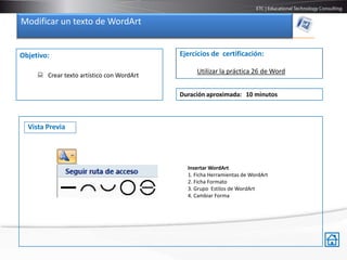 Modificar un texto de WordArt


Objetivo:                                  Ejercicios de certificación:

                                                Utilizar la práctica 26 de Word
      Crear texto artístico con WordArt

                                           Duración aproximada: 10 minutos



  Vista Previa




                                             Insertar WordArt
                                             1. Ficha Herramientas de WordArt
                                             2. Ficha Formato
                                             3. Grupo Estilos de WordArt
                                             4. Cambiar Forma
 