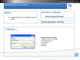 Agregar fórmula a una tabla.


Objetivo:                                           Ejercicios de certificación:

                                                           Utilizar la práctica 6 de Word
      Agregar fórmulas a una tabla sin salir de
       Word
                                                    Duración aproximada: 10 minutos



  Vista Previa



                                                   Agregar fórmulas a una tabla
                                                   1. Colocar el cursor en la celda
                                                   2. Ficha Presentación
                                                   3. Grupo Datos
                                                   4. Fórmula
                                                   5. Aceptar
 