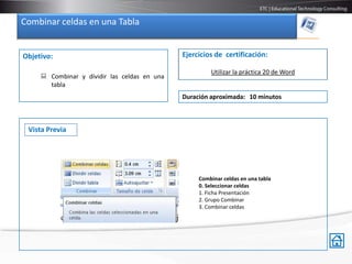 Combinar celdas en una Tabla


Objetivo:                                     Ejercicios de certificación:

                                                       Utilizar la práctica 20 de Word
      Combinar y dividir las celdas en una
       tabla
                                              Duración aproximada: 10 minutos



 Vista Previa




                                                   Combinar celdas en una tabla
                                                   0. Seleccionar celdas
                                                   1. Ficha Presentación
                                                   2. Grupo Combinar
                                                   3. Combinar celdas
 
