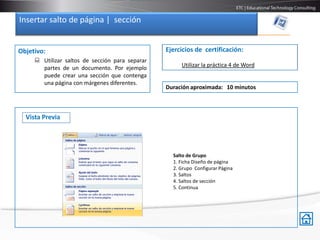 Insertar salto de página | sección


Objetivo:                                        Ejercicios de certificación:
      Utilizar saltos de sección para separar
       partes de un documento. Por ejemplo            Utilizar la práctica 4 de Word
       puede crear una sección que contenga
       una página con márgenes diferentes.
                                                 Duración aproximada: 10 minutos



  Vista Previa




                                                   Salto de Grupo
                                                   1. Ficha Diseño de página
                                                   2. Grupo Configurar Página
                                                   3. Saltos
                                                   4. Saltos de sección
                                                   5. Continua
 