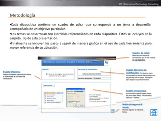 Metodología
         •Cada diapositiva contiene un cuadro de color que corresponde a un tema a desarrollar
         acompañado de un objetivo particular.
         •Los temas se desarrollan con ejercicios referenciados en cada diapositiva. Estos se incluyen en la
         carpeta .zip de esta presentación.
         •Finalmente se incluyen los pasos a seguir de manera gráfica en el uso de cada herramienta para
         mayor referencia de su ubicación.
                                                                                                     Cuadro de color:
                                                                                                     Menciona los temas de
                                                                                                     certificación que se van a tratar
                                                                                                     en esa diapositiva




                                                                                            Cuadro Ejercicios de
Cuadro Objetivo:                                                                            certificación: En algunos casos
Explica el objetivo requerido y enfatiza
                                                                                            encontrarás un vinculo hacia el ejercicio
el aprendizaje de los temas de
                                                                                            de práctica con los datos necesarios
certificación.
                                                                                            para repasar tus conocimientos.




                                                                                            Cuadro vista previa:
                                                                                            Encontrarás una guía rápida visual
                                                                                            del tema para ubicar fácilmente el
                                                                                            ejercicio a realizar.


                                                                                       Botón de regreso al
                                                                                       menú:
                                                                                       Permite regresar al índice de
                                                                                       temas.
 