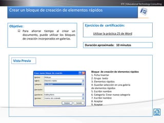 Crear un bloque de creación de elementos rápidos


Objetivo:                                      Ejercicios de certificación:
      Para ahorrar tiempo al crear un
       documento, puede utilizar los bloques        Utilizar la práctica 25 de Word
       de creación incorporados en galerías.

                                               Duración aproximada: 10 minutos



  Vista Previa

                                                   Bloque de creación de elementos rápidos
                                                   1. Ficha Insertar
                                                   2. Grupo texto
                                                   3. Elementos rápidos
                                                   4. Guardar selección en una galería
                                                   de elementos rápidos
                                                   5. Escribir nombre
                                                   6. Categoría: Crear nueva categoría
                                                   7. Escribir nombre
                                                   8. Aceptar
                                                   9. Aceptar
 