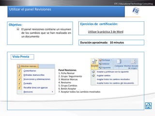 Utilizar el panel Revisiones


Objetivo:                                              Ejercicios de certificación:
      El panel revisiones contiene un resumen
       de los cambios que se han realizado en                 Utilizar la práctica 3 de Word
       un documento

                                                       Duración aproximada: 10 minutos



  Vista Previa


                                    Panel Revisiones
                                    1. Ficha Revisar
                                    2. Grupo Seguimiento
                                    3. Mostrar Marcas
                                    4. Revisores
                                    5. Grupo Cambios
                                    6. Botón Aceptar
                                    7. Aceptar todos los cambios mostrados
 
