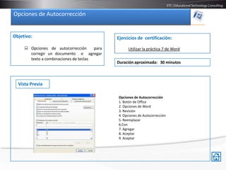 Opciones de Autocorrección


Objetivo:                                     Ejercicios de certificación:

      Opciones de autocorrección      para        Utilizar la práctica 7 de Word
       corregir un documento o agregar
       texto a combinaciones de teclas
                                              Duración aproximada: 30 minutos



  Vista Previa

                                              Opciones de Autocorrección
                                              1. Botón de Office
                                              2. Opciones de Word
                                              3. Revisión
                                              4. Opciones de Autocorrección
                                              5. Reemplazar
                                              6.Con
                                              7. Agregar
                                              8. Aceptar
                                              9. Aceptar
 