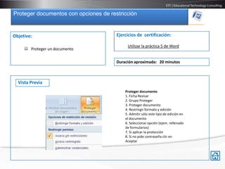Proteger documentos con opciones de restricción


Objetivo:                              Ejercicios de certificación:

                                            Utilizar la práctica 5 de Word
      Proteger un documento

                                       Duración aproximada: 20 minutos



  Vista Previa
                                           Proteger documento
                                           1. Ficha Revisar
                                           2. Grupo Proteger
                                           3. Proteger documento
                                           4. Restringir formato y edición
                                           5. Admitir sólo este tipo de edición en
                                           el documento
                                           6. Seleccionar opción (ejem. rellenado
                                           de formularios)
                                           7. Sí aplicar la protección
                                           8. Si no pide contraseña clic en
                                           Aceptar
 