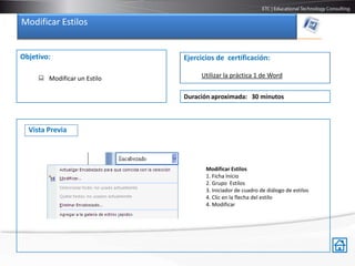 Modificar Estilos


Objetivo:                    Ejercicios de certificación:

      Modificar un Estilo        Utilizar la práctica 1 de Word


                             Duración aproximada: 30 minutos



  Vista Previa



                                    Modificar Estilos
                                    1. Ficha Inicio
                                    2. Grupo Estilos
                                    3. Iniciador de cuadro de diálogo de estilos
                                    4. Clic en la flecha del estilo
                                    4. Modificar
 