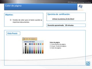 Color de página


Objetivo:                                        Ejercicios de certificación:

                                                      Utilizar la práctica 24 de Word
      Fondos de color para el texto cuando se
       imprimen documentos
                                                 Duración aproximada: 20 minutos



  Vista Previa



                                                   Color de página
                                                   1. Ficha Diseño de página
                                                   2. Grupo Fondo de página
                                                   3. Color de página
 