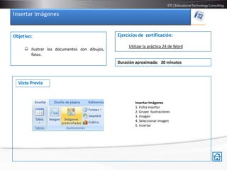 Insertar Imágenes


Objetivo:                                     Ejercicios de certificación:

                                                   Utilizar la práctica 24 de Word
      Ilustrar los documentos con dibujos,
       fotos.
                                              Duración aproximada: 20 minutos



  Vista Previa


                                                       Insertar Imágenes
                                                       1. Ficha Insertar
                                                       2. Grupo Ilustraciones
                                                       3. Imagen
                                                       4. Seleccionar imagen
                                                       5. Insertar
 