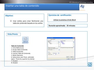 Insertar una tabla de contenido


Objetivo:                                         Ejercicios de certificación:

                                                       Utilizar la práctica 19 de Word
      Usar estilos para crear fácilmente una
       tabla de contenido basada en los estilos
                                                  Duración aproximada: 25 minutos



  Vista Previa




      Tabla de Contenido
      1. Ficha Referencias
      2. Grupo Tabla Contenido
      3. Tabla Contenido
      4. Insertar Tabla de Contenido
      5. Botón Opciones
      6. Seleccionar solo Título solicitado
      (ejem. Titulo 4) y suprimir los demás
      7. Aceptar
      8. Aceptar
 