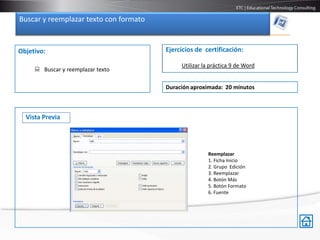 Buscar y reemplazar texto con formato


Objetivo:                               Ejercicios de certificación:

                                             Utilizar la práctica 9 de Word
      Buscar y reemplazar texto

                                        Duración aproximada: 20 minutos



  Vista Previa




                                                       Reemplazar
                                                       1. Ficha Inicio
                                                       2. Grupo Edición
                                                       3. Reemplazar
                                                       4. Botón Más
                                                       5. Botón Formato
                                                       6. Fuente
 