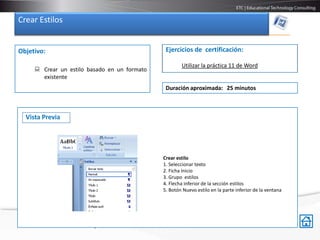 Crear Estilos


Objetivo:                                                     Ejercicios de certificación:

                                                                     Utilizar la práctica 11 de Word
      Crear un estilo basado en un formato
       existente
                                                              Duración aproximada: 25 minutos



  Vista Previa




                                                             Crear estilo
                                                             1. Seleccionar texto
                                                             2. Ficha Inicio
                                                             3. Grupo estilos
                                                             4. Flecha inferior de la sección estilos
 Crear estilo                                                5. Botón Nuevo estilo en la parte inferior de la ventana
 1 Seleccionar texto
 2.-Ficha Inicio
 3.-Grupo estilos
 4.- Flecha inferior de la sección estilos
 5.- Botón Nuevo estilo en la parte inferior de la ventana
 