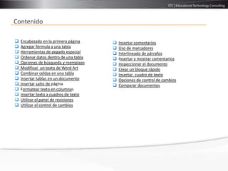 Contenido

   Encabezado en la primera página        Insertar comentarios
   Agregar fórmula a una tabla            Uso de marcadores
   Herramientas de pegado especial        Interlineado de párrafos
   Ordenar datos dentro de una tabla      Insertar y mostrar comentarios
   Opciones de búsqueda y reemplazo       Inspeccionar el documento
   Modificar un texto de Word Art         Crear un bloque rápido
   Combinar celdas en una tabla           Insertar cuadro de texto
   Insertar tablas en un documento        Opciones de control de cambios
   Insertar salto de página               Comparar documentos
   Formatear texto en columnas
   Insertar texto a cuadros de texto
   Utilizar el panel de revisiones
   Utilizar el control de cambios
 