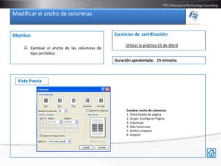 Modificar el ancho de columnas


Objetivo:                                    Ejercicios de certificación:

                                                  Utilizar la práctica 11 de Word
      Cambiar el ancho de las columnas de
       tipo periódico
                                             Duración aproximada: 25 minutos



  Vista Previa




                                                   Cambiar ancho de columnas
                                                   1. Ficha Diseño de página
                                                   2. Grupo Configurar Página
                                                   3. Columnas
                                                   4. Más Columnas
                                                   5. Ancho y espacio
                                                   6. Aceptar
 