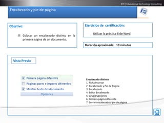 Encabezado y pie de página


Objetivo:                                     Ejercicios de certificación:

                                                    Utilizar la práctica 6 de Word
      Colocar un encabezado distinto en la
       primera página de un documento,
                                              Duración aproximada: 10 minutos



  Vista Previa




                                              Encabezado distinto
                                              1. Ficha Insertar
                                              2. Encabezado y Pie de Página
                                              3. Encabezado
                                              4. Editar Encabezado
                                              5. Grupo Opciones
                                              6. Primera página diferente
                                              7. Cerrar encabezado y pie de página
 