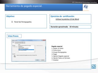 Herramienta de pegado especial.


Objetivo:                         Ejercicios de certificación:
                                        Utilizar la práctica 12 de Word
      Panel de Portapapeles

                                  Duración aproximada: 10 minutos



 Vista Previa



                                  Pegado especial
                                  1. Copiar un texto
                                  2. Ficha Inicio
                                  3. Grupo Portapapeles
                                  4. Pegar
                                  5. Opción Pegado especial
                                  6. Opción Texto sin formato
                                  7. Aceptar
 