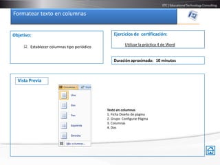 Formatear texto en columnas.


Objetivo:                                       Ejercicios de certificación:

                                                       Utilizar la práctica 4 de Word
      Establecer columnas tipo periódico


                                                Duración aproximada: 10 minutos



  Vista Previa




                                            Texto en columnas
                                            1. Ficha Diseño de página
                                            2. Grupo Configurar Página
                                            3. Columnas
                                            4. Dos
 